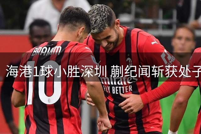 海港1球小胜深圳 蒯纪闻斩获处子球武磊献助攻